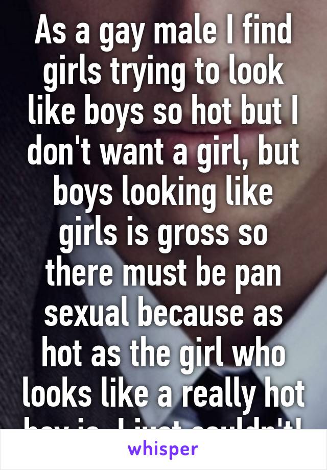 As a gay male I find girls trying to look like boys so hot but I don't want a girl, but boys looking like girls is gross so there must be pan sexual because as hot as the girl who looks like a really hot boy is, I just couldn't!