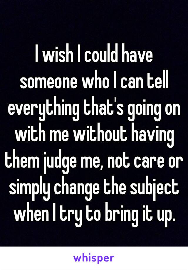 I wish I could have someone who I can tell everything that's going on with me without having them judge me, not care or simply change the subject when I try to bring it up. 