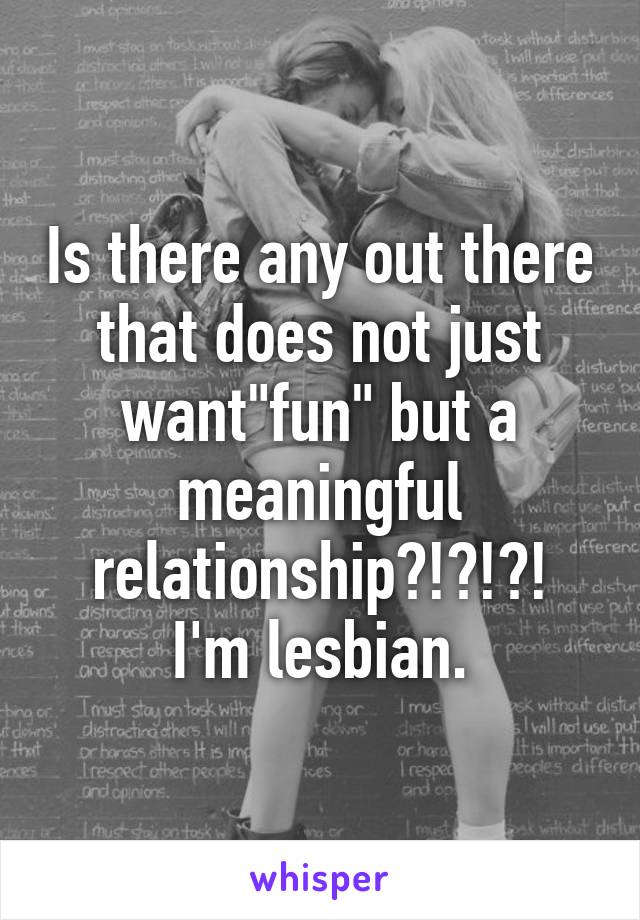 Is there any out there that does not just want"fun" but a meaningful relationship?!?!?!
I'm lesbian.