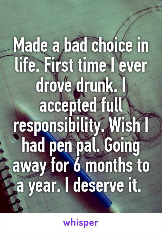 Made a bad choice in life. First time I ever drove drunk. I accepted full responsibility. Wish I had pen pal. Going away for 6 months to a year. I deserve it. 