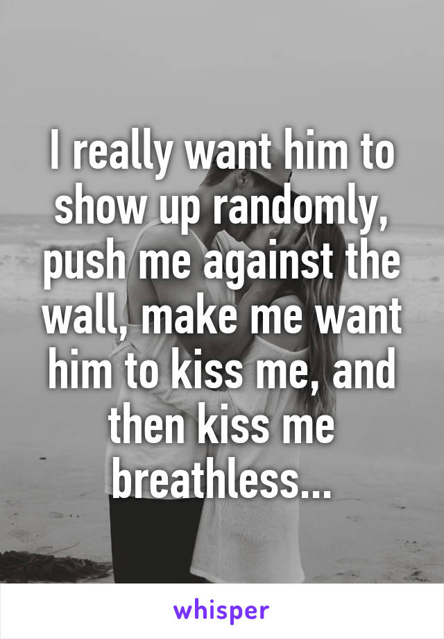 I really want him to show up randomly, push me against the wall, make me want him to kiss me, and then kiss me breathless...