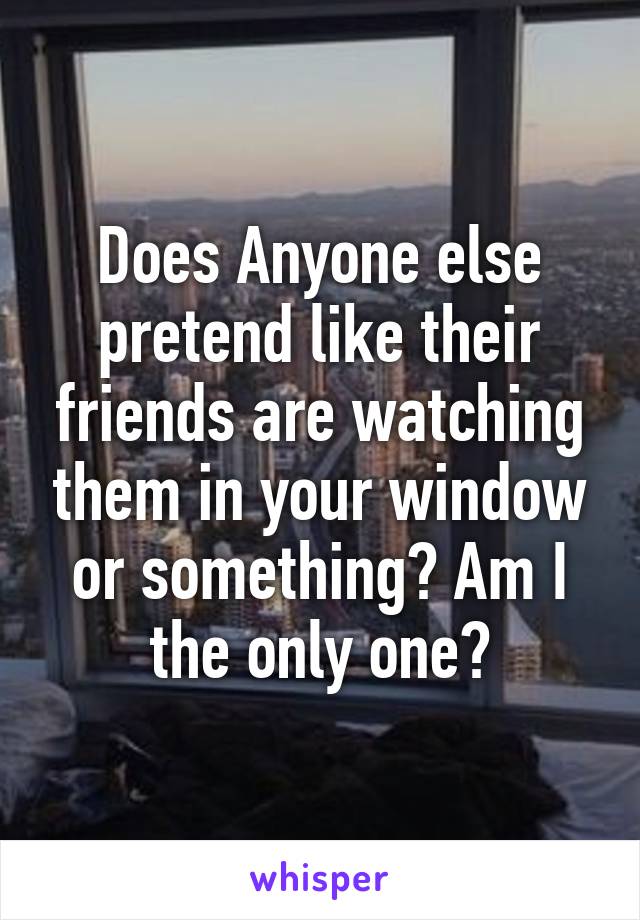 Does Anyone else pretend like their friends are watching them in your window or something? Am I the only one?