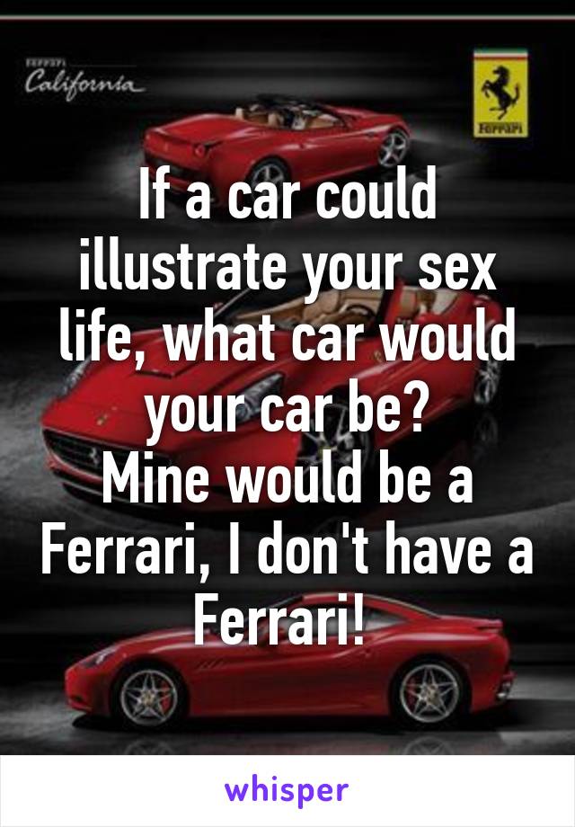 If a car could illustrate your sex life, what car would your car be?
Mine would be a Ferrari, I don't have a Ferrari! 