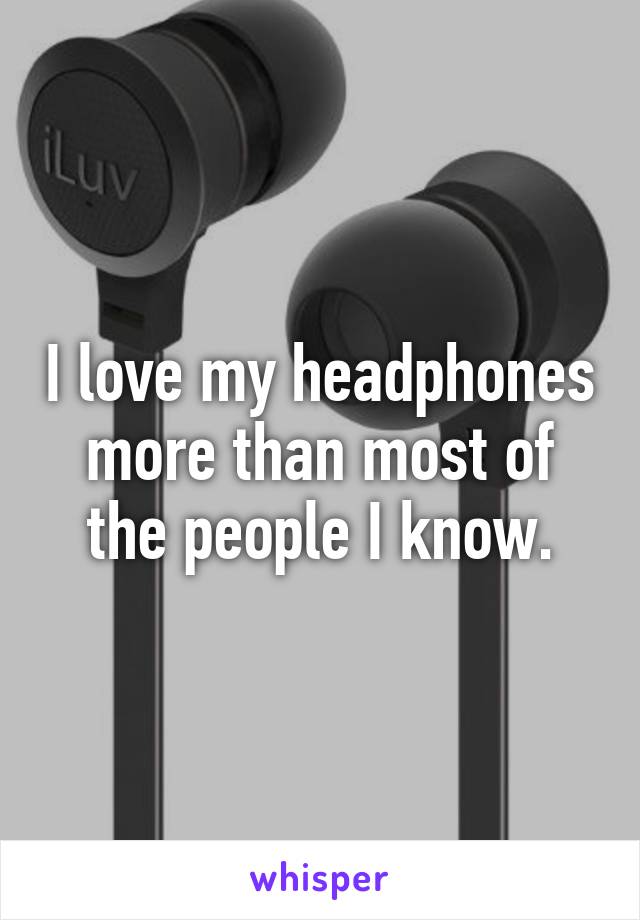 I love my headphones more than most of the people I know.