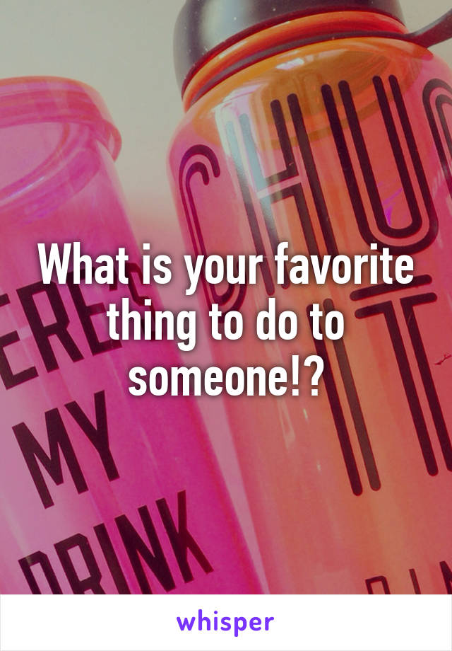 What is your favorite thing to do to someone!?