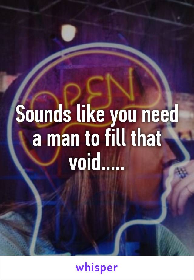 Sounds like you need a man to fill that void.....