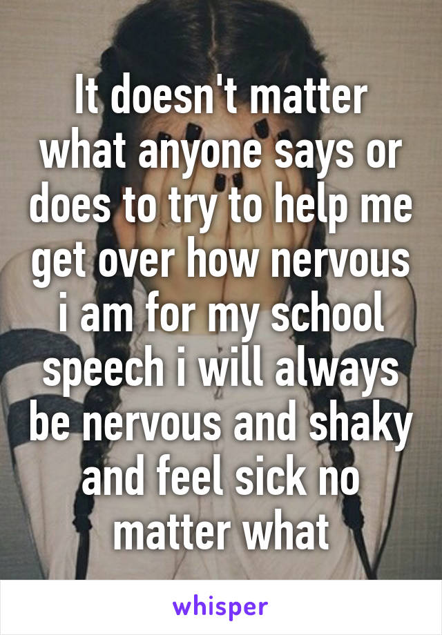 It doesn't matter what anyone says or does to try to help me get over how nervous i am for my school speech i will always be nervous and shaky and feel sick no matter what