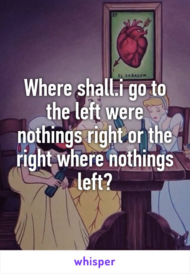 Where shall.i go to the left were nothings right or the right where nothings left?