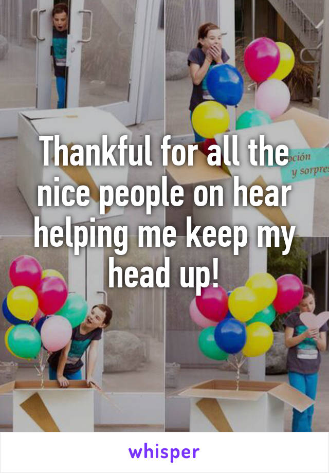 Thankful for all the nice people on hear helping me keep my head up!
