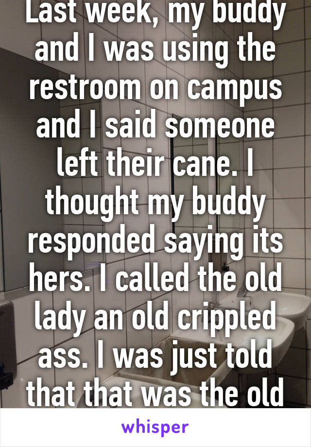 Last week, my buddy and I was using the restroom on campus and I said someone left their cane. I thought my buddy responded saying its hers. I called the old lady an old crippled ass. I was just told that that was the old lady who responded. 