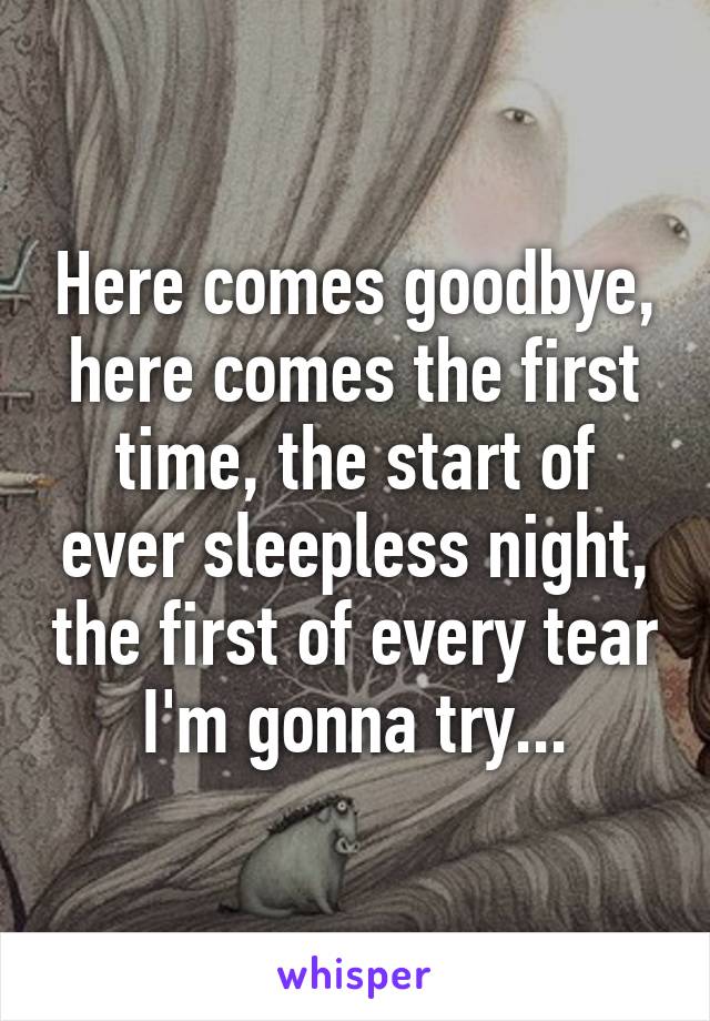 Here comes goodbye, here comes the first time, the start of ever sleepless night, the first of every tear I'm gonna try...