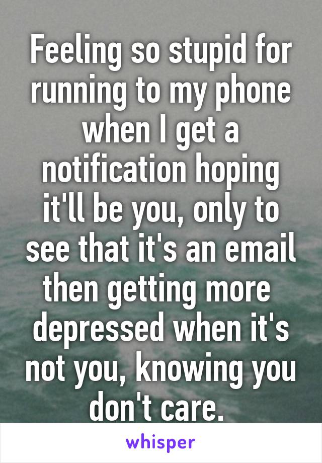 Feeling so stupid for running to my phone when I get a notification hoping it'll be you, only to see that it's an email then getting more  depressed when it's not you, knowing you don't care. 