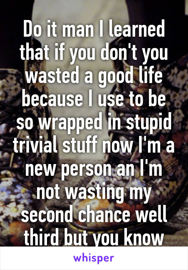 Do it man I learned that if you don't you wasted a good life because I use to be so wrapped in stupid trivial stuff now I'm a new person an I'm not wasting my second chance well third but you know