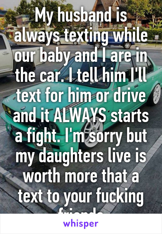 My husband is always texting while our baby and I are in the car. I tell him I'll text for him or drive and it ALWAYS starts a fight. I'm sorry but my daughters live is worth more that a text to your fucking friends