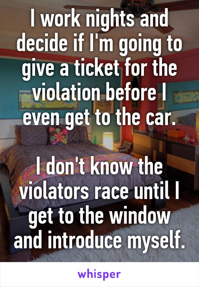 I work nights and decide if I'm going to give a ticket for the violation before I even get to the car.

I don't know the violators race until I get to the window and introduce myself. 