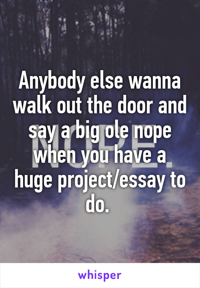 Anybody else wanna walk out the door and say a big ole nope when you have a huge project/essay to do. 