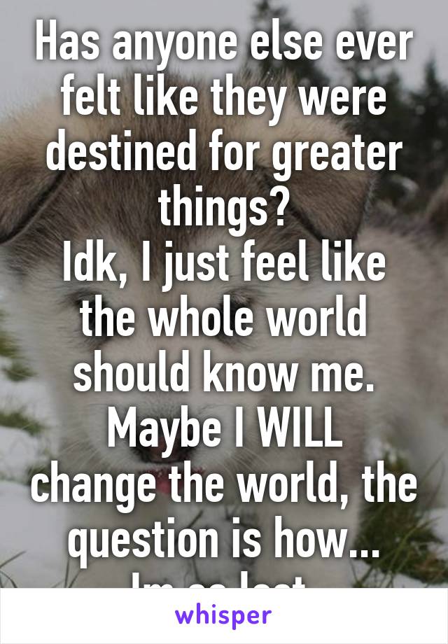 Has anyone else ever felt like they were destined for greater things?
Idk, I just feel like the whole world should know me.
Maybe I WILL change the world, the question is how...
Im so lost.