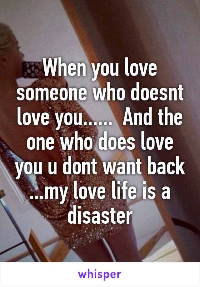 When you love someone who doesnt love you......  And the one who does love you u dont want back ...my love life is a disaster