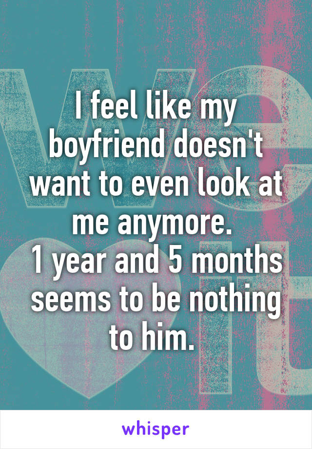 I feel like my boyfriend doesn't want to even look at me anymore. 
1 year and 5 months seems to be nothing to him. 