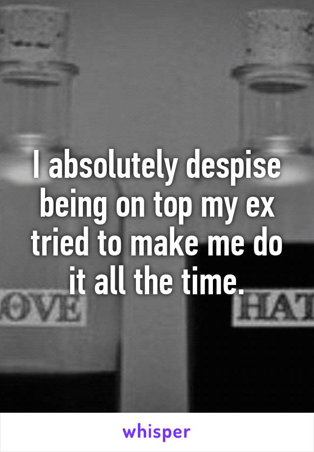 I absolutely despise being on top my ex tried to make me do it all the time.