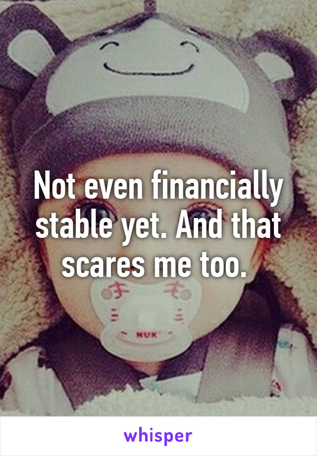 Not even financially stable yet. And that scares me too. 