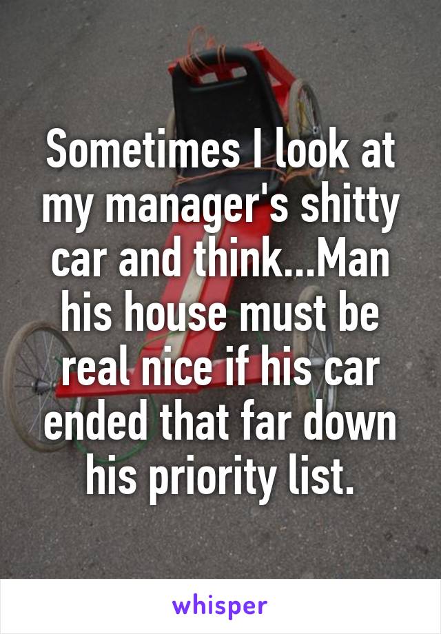 Sometimes I look at my manager's shitty car and think...Man his house must be real nice if his car ended that far down his priority list.