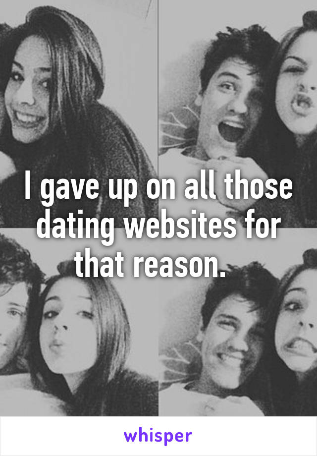 I gave up on all those dating websites for that reason.  