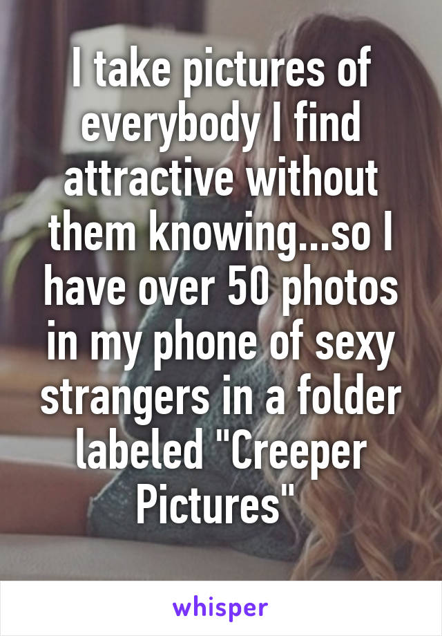 I take pictures of everybody I find attractive without them knowing...so I have over 50 photos in my phone of sexy strangers in a folder labeled "Creeper Pictures" 
