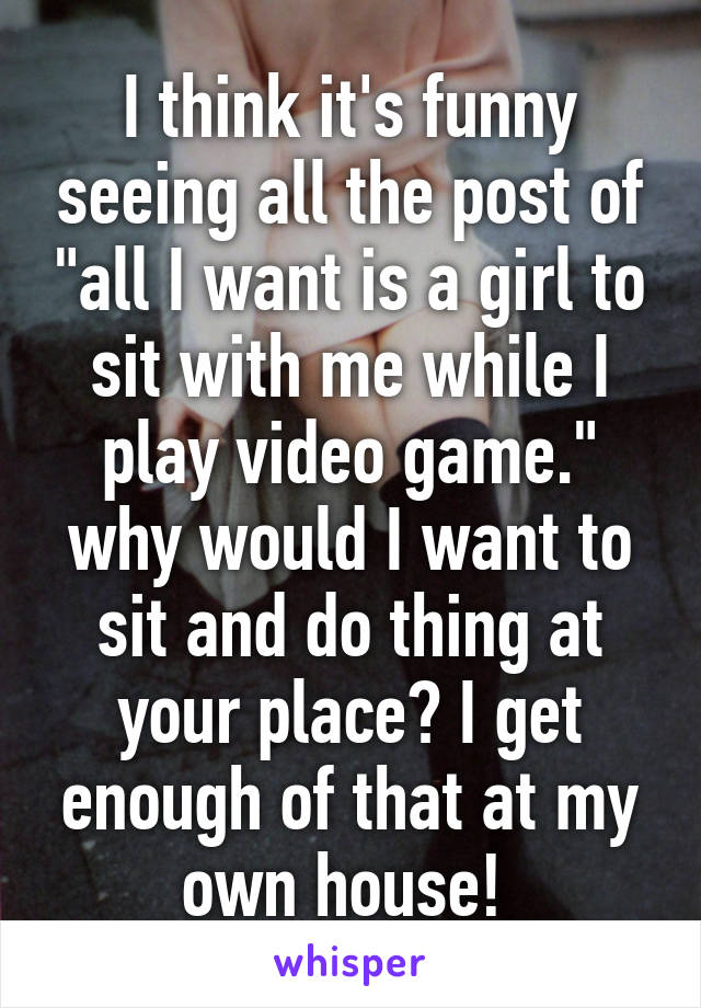 I think it's funny seeing all the post of "all I want is a girl to sit with me while I play video game." why would I want to sit and do thing at your place? I get enough of that at my own house! 