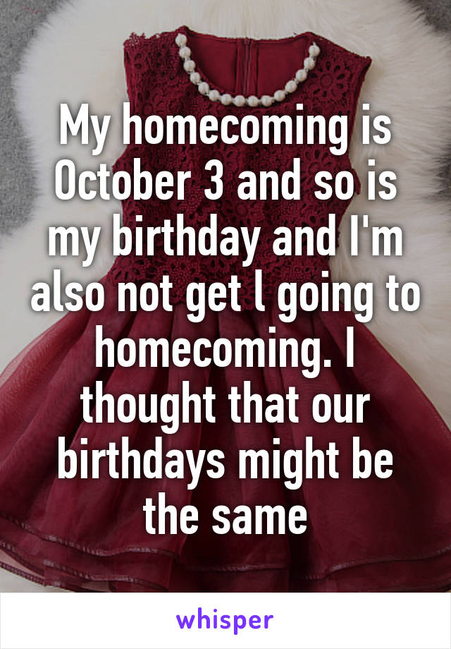 My homecoming is October 3 and so is my birthday and I'm also not get l going to homecoming. I thought that our birthdays might be the same