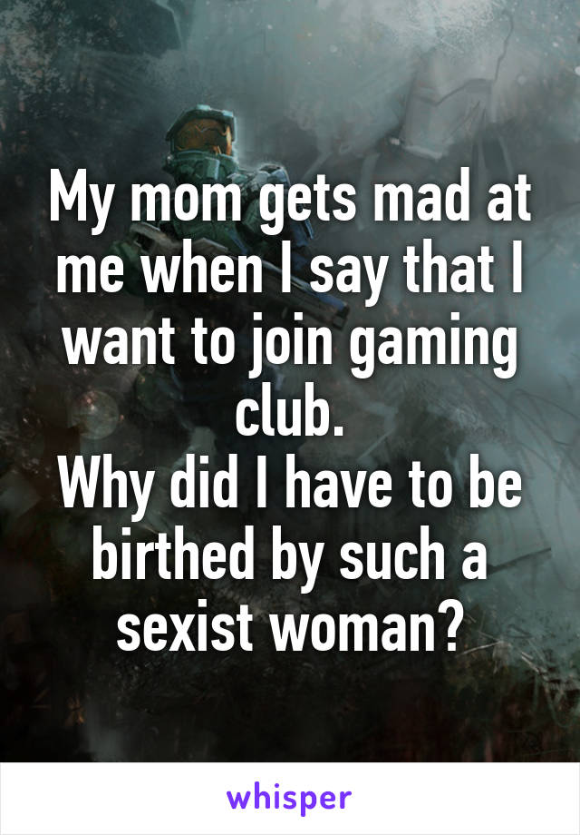 My mom gets mad at me when I say that I want to join gaming club.
Why did I have to be birthed by such a sexist woman?