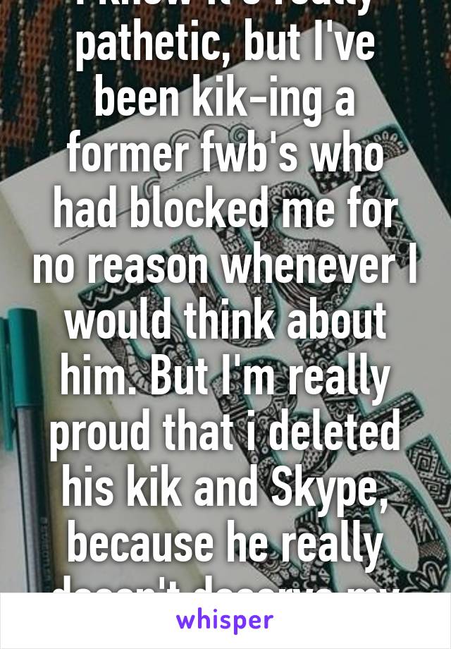 I know it's really pathetic, but I've been kik-ing a former fwb's who had blocked me for no reason whenever I would think about him. But I'm really proud that i deleted his kik and Skype, because he really doesn't deserve my attn. 