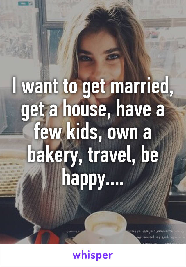 I want to get married, get a house, have a few kids, own a bakery, travel, be happy....