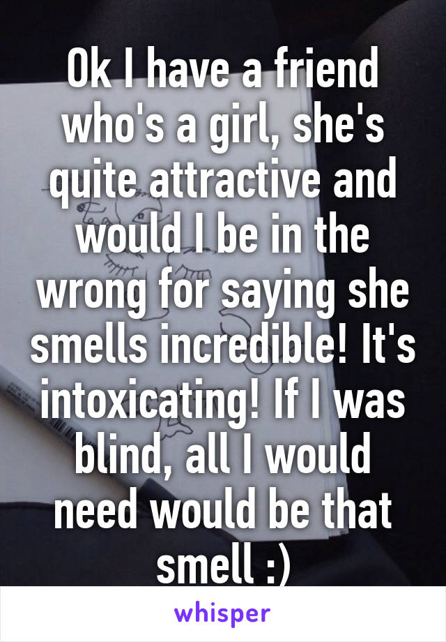 Ok I have a friend who's a girl, she's quite attractive and would I be in the wrong for saying she smells incredible! It's intoxicating! If I was blind, all I would need would be that smell :)