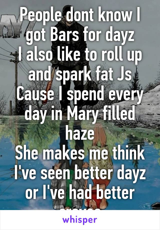 People dont know I got Bars for dayz
I also like to roll up and spark fat Js
Cause I spend every day in Mary filled haze
She makes me think I've seen better dayz or I've had better craves