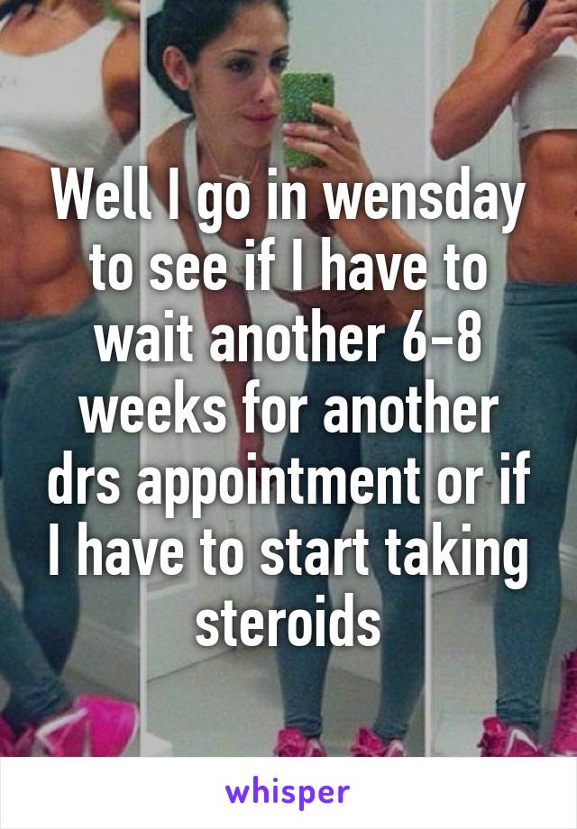 Well I go in wensday to see if I have to wait another 6-8 weeks for another drs appointment or if I have to start taking steroids