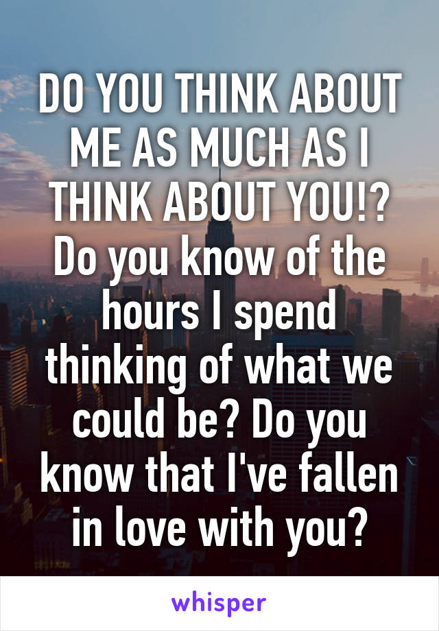 DO YOU THINK ABOUT ME AS MUCH AS I THINK ABOUT YOU!? Do you know of the hours I spend thinking of what we could be? Do you know that I've fallen in love with you?