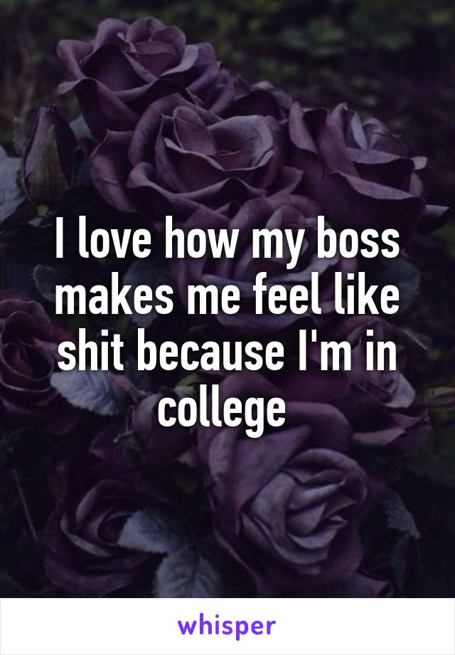 I love how my boss makes me feel like shit because I'm in college 