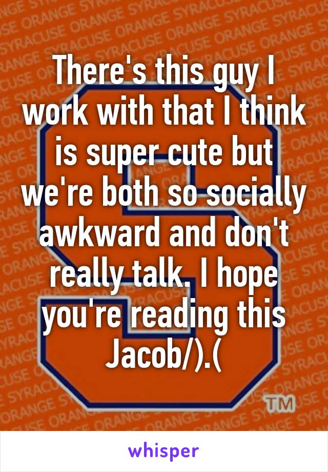 There's this guy I work with that I think is super cute but we're both so socially awkward and don't really talk. I hope you're reading this Jacob/).(\
