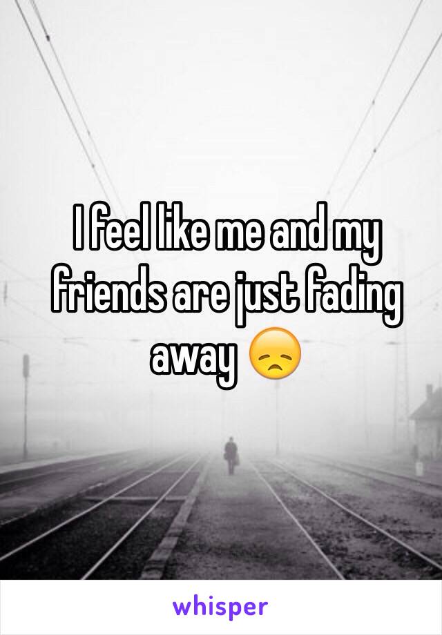 I feel like me and my friends are just fading away 😞