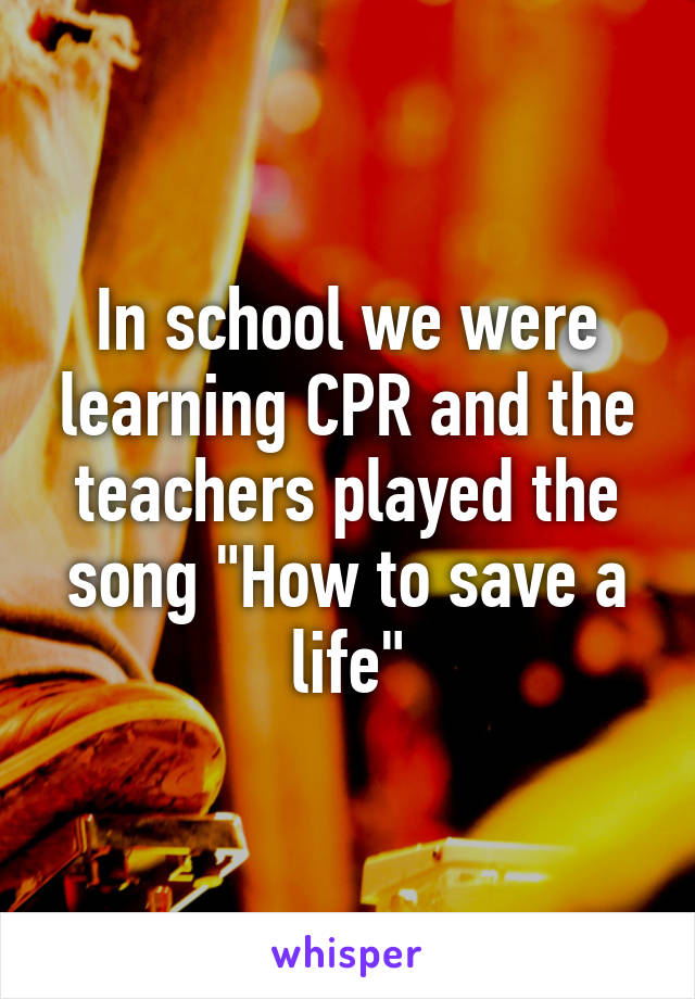 In school we were learning CPR and the teachers played the song "How to save a life"