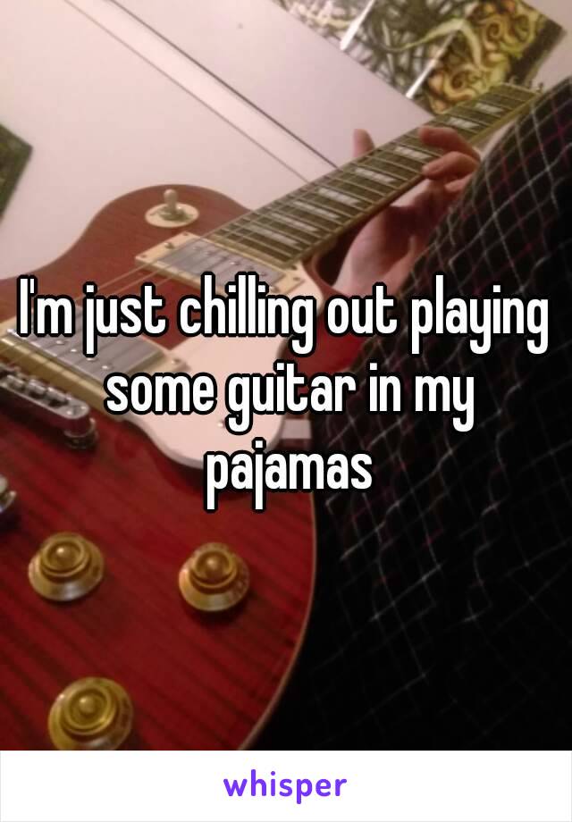 I'm just chilling out playing some guitar in my pajamas