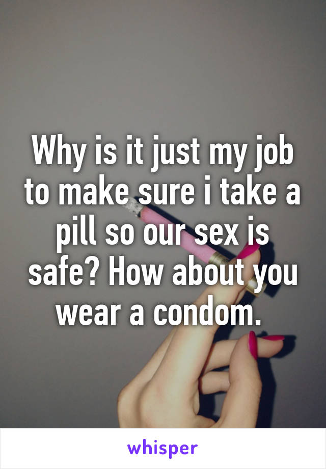 Why is it just my job to make sure i take a pill so our sex is safe? How about you wear a condom. 