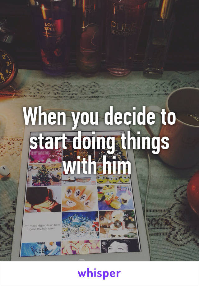 When you decide to start doing things with him 