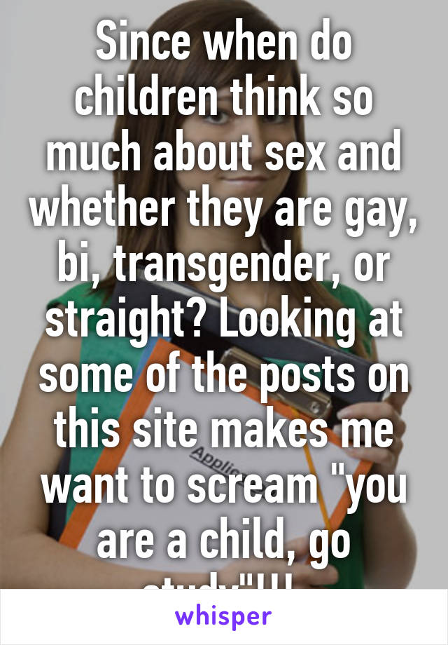 Since when do children think so much about sex and whether they are gay, bi, transgender, or straight? Looking at some of the posts on this site makes me want to scream "you are a child, go study"!!! 