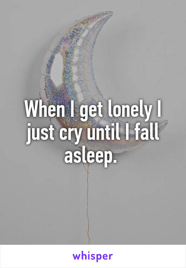 When I get lonely I just cry until I fall asleep. 