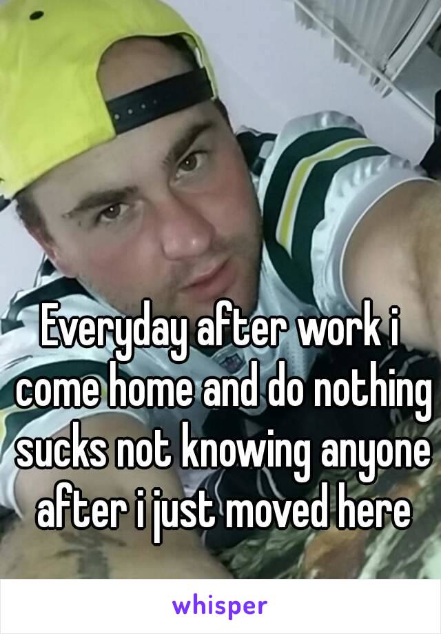 Everyday after work i come home and do nothing sucks not knowing anyone after i just moved here