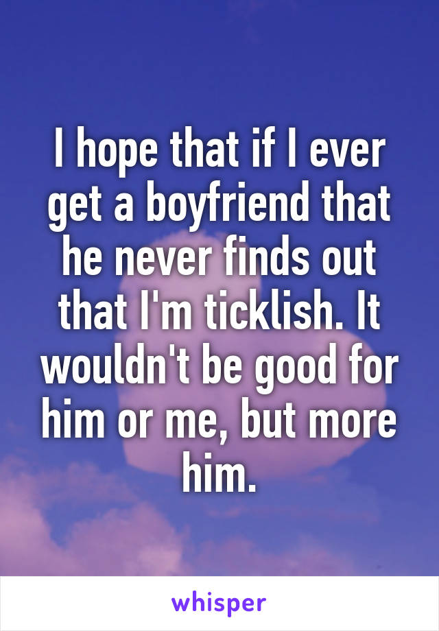 I hope that if I ever get a boyfriend that he never finds out that I'm ticklish. It wouldn't be good for him or me, but more him.