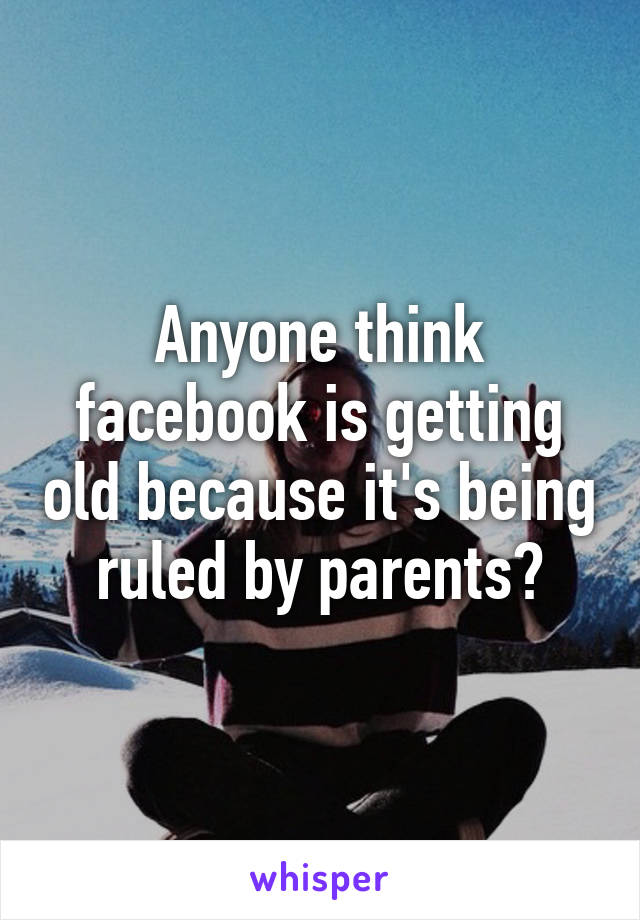 Anyone think facebook is getting old because it's being ruled by parents?