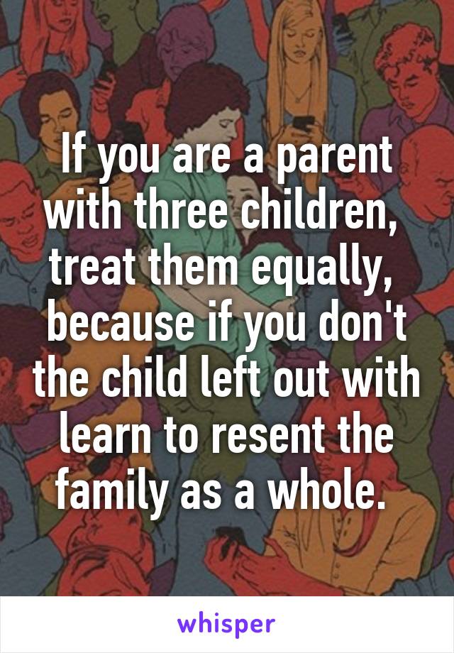 If you are a parent with three children,  treat them equally,  because if you don't the child left out with learn to resent the family as a whole. 